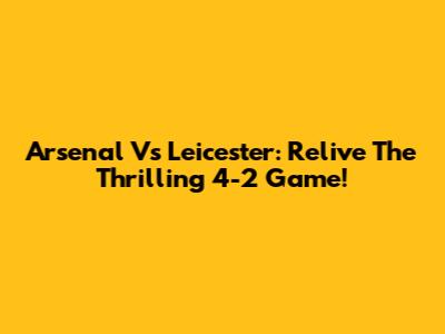 Arsenal Vs Leicester: Relive The Thrilling 4-2 Game!