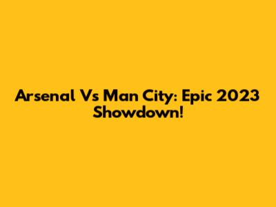 Arsenal Vs Man City: Epic 2023 Showdown!