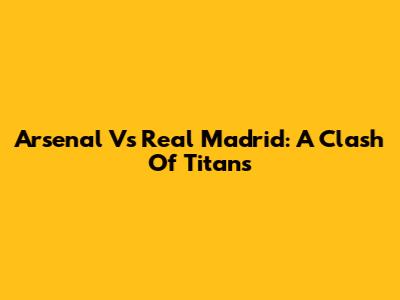 Arsenal Vs Real Madrid: A Clash Of Titans