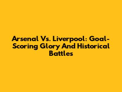 Arsenal Vs. Liverpool: Goal-Scoring Glory And Historical Battles