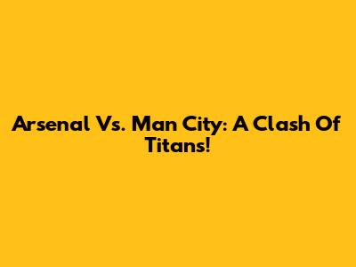 Arsenal Vs. Man City: A Clash Of Titans!