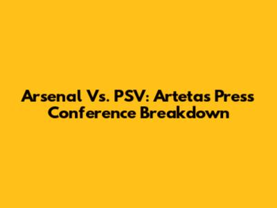 Arsenal Vs. PSV: Arteta's Press Conference Breakdown