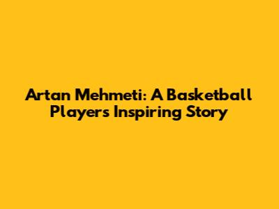 Artan Mehmeti: A Basketball Player's Inspiring Story