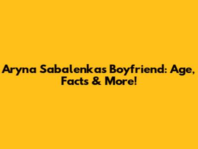 Aryna Sabalenka's Boyfriend: Age, Facts & More!