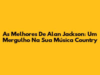 As Melhores De Alan Jackson: Um Mergulho Na Sua Música Country