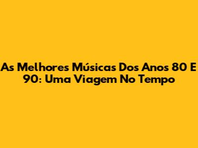 As Melhores Músicas Dos Anos 80 E 90: Uma Viagem No Tempo