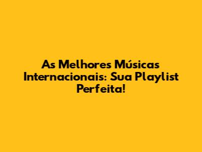 As Melhores Músicas Internacionais: Sua Playlist Perfeita!