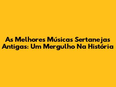As Melhores Músicas Sertanejas Antigas: Um Mergulho Na História
