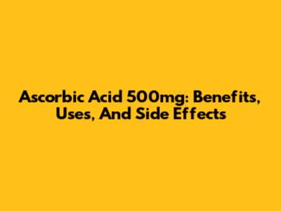 Ascorbic Acid 500mg: Benefits, Uses, And Side Effects