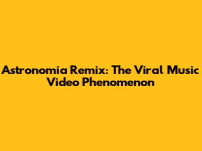 Astronomia Remix: The Viral Music Video Phenomenon