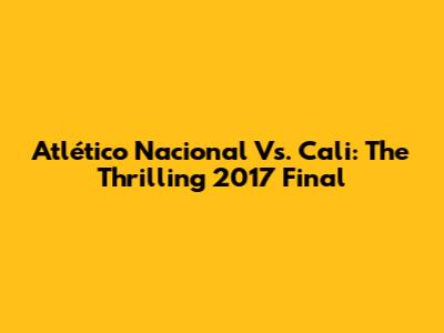 Atlético Nacional Vs. Cali: The Thrilling 2017 Final