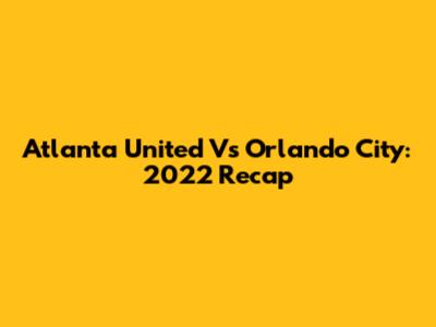 Atlanta United Vs Orlando City: 2022 Recap