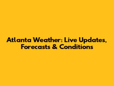 Atlanta Weather: Live Updates, Forecasts & Conditions