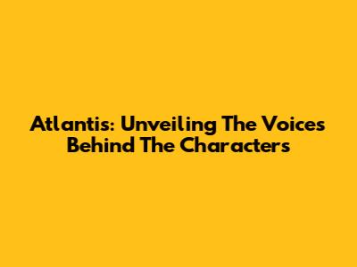 Atlantis: Unveiling The Voices Behind The Characters