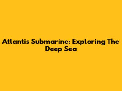 Atlantis Submarine: Exploring The Deep Sea
