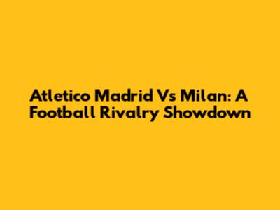 Atletico Madrid Vs Milan: A Football Rivalry Showdown