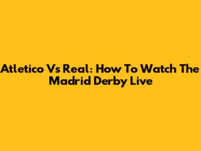 Atletico Vs Real: How To Watch The Madrid Derby Live