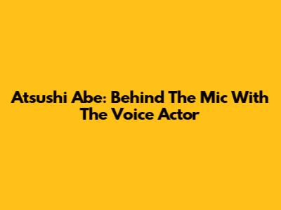 Atsushi Abe: Behind The Mic With The Voice Actor