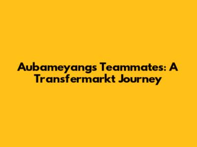Aubameyang's Teammates: A Transfermarkt Journey