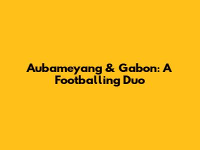 Aubameyang & Gabon: A Footballing Duo