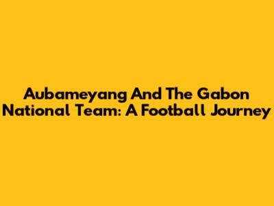 Aubameyang And The Gabon National Team: A Football Journey