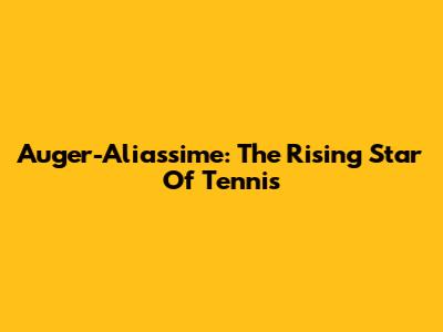Auger-Aliassime: The Rising Star Of Tennis