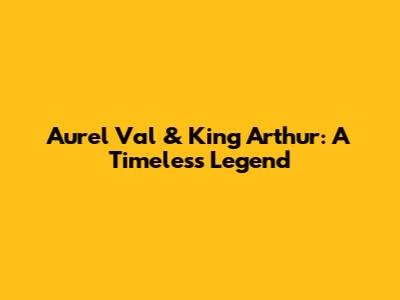 Aurel Val & King Arthur: A Timeless Legend