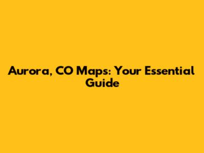 Aurora, CO Maps: Your Essential Guide