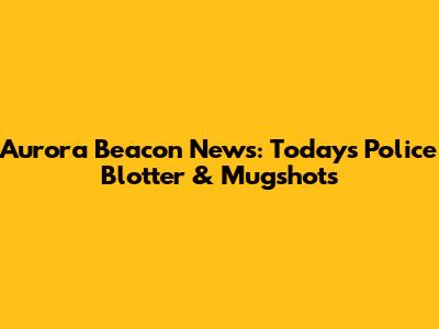 Aurora Beacon News: Today's Police Blotter & Mugshots