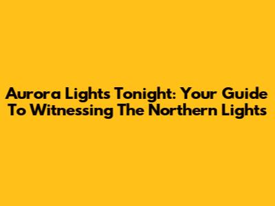 Aurora Lights Tonight: Your Guide To Witnessing The Northern Lights