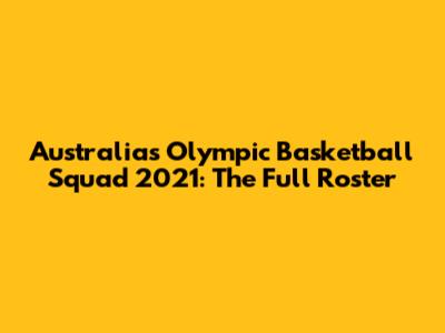 Australia's Olympic Basketball Squad 2021: The Full Roster