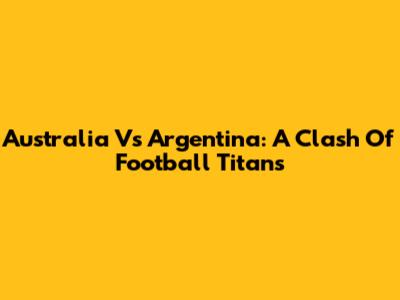Australia Vs Argentina: A Clash Of Football Titans