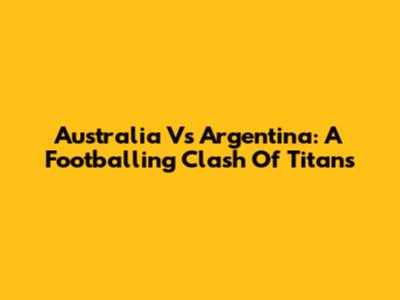 Australia Vs Argentina: A Footballing Clash Of Titans