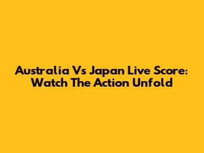 Australia Vs Japan Live Score: Watch The Action Unfold