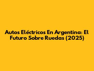 Autos Eléctricos En Argentina: El Futuro Sobre Ruedas (2025)