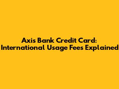 Axis Bank Credit Card: International Usage Fees Explained