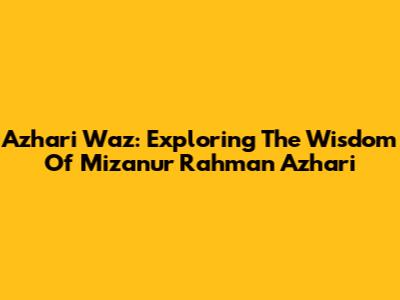 Azhari Waz: Exploring The Wisdom Of Mizanur Rahman Azhari