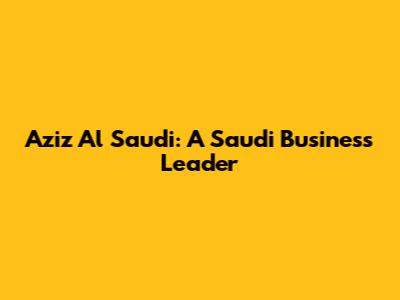 Aziz Al Saudi: A Saudi Business Leader
