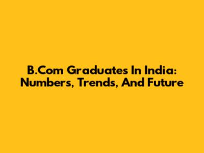 B.Com Graduates In India: Numbers, Trends, And Future