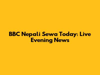 BBC Nepali Sewa Today: Live Evening News