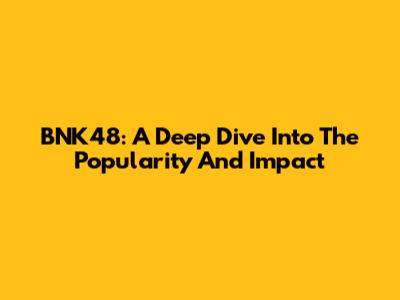 BNK48: A Deep Dive Into The Popularity And Impact