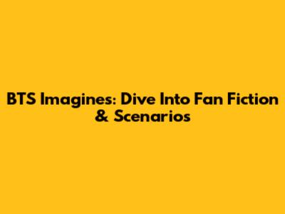 BTS Imagines: Dive Into Fan Fiction & Scenarios