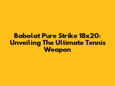 Babolat Pure Strike 18x20: Unveiling The Ultimate Tennis Weapon