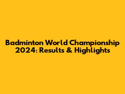 Badminton World Championship 2024: Results & Highlights