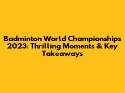 Badminton World Championships 2023: Thrilling Moments & Key Takeaways