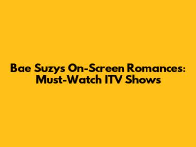 Bae Suzy's On-Screen Romances: Must-Watch ITV Shows