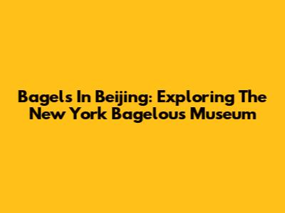 Bagels In Beijing: Exploring The New York Bagelous Museum