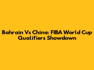 Bahrain Vs China: FIBA World Cup Qualifiers Showdown