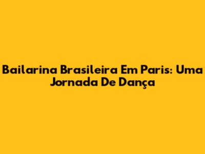 Bailarina Brasileira Em Paris: Uma Jornada De Dança