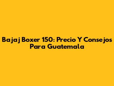 Bajaj Boxer 150: Precio Y Consejos Para Guatemala